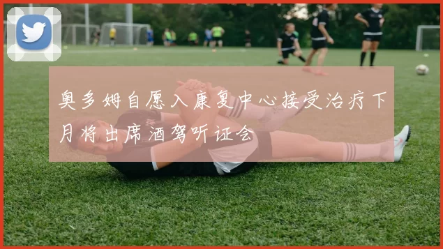 奥多姆自愿入康复中心接受治疗下月将出席酒驾听证会