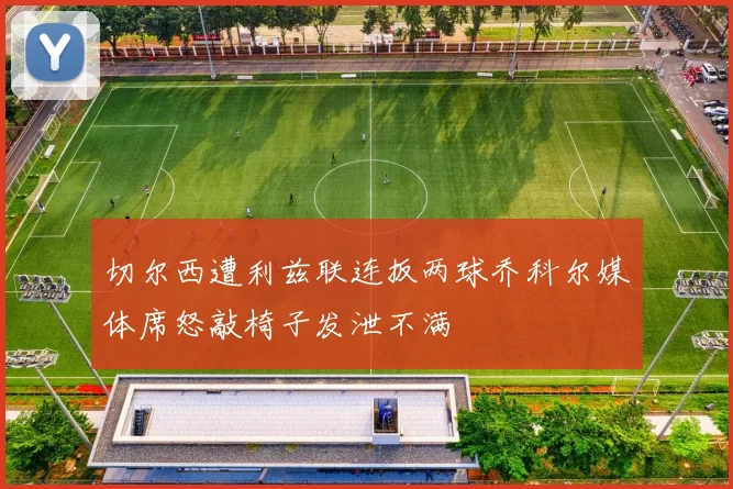 切尔西遭利兹联连扳两球乔科尔媒体席怒敲椅子发泄不满