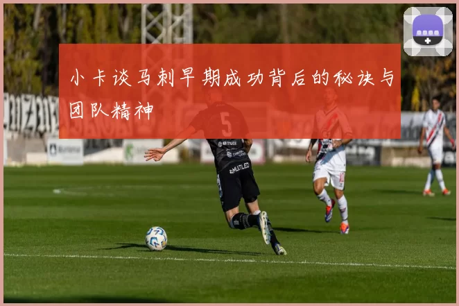 小卡谈马刺早期成功背后的秘诀与团队精神