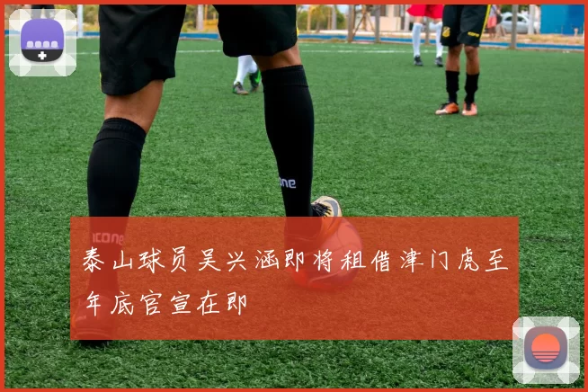泰山球员吴兴涵即将租借津门虎至年底官宣在即