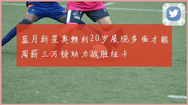 蓝月新星奥赖利20岁展现多面才能周薪三万镑助力战胜纽卡