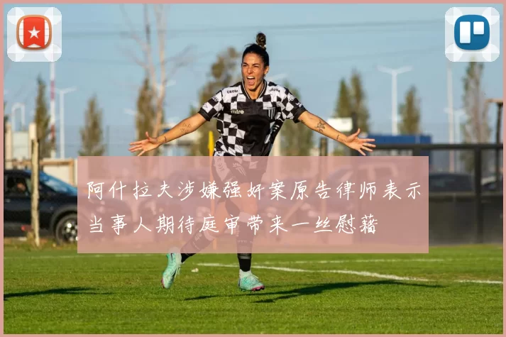 阿什拉夫涉嫌强奸案原告律师表示当事人期待庭审带来一丝慰藉