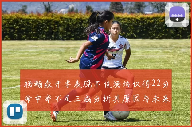 杨瀚森开季表现不佳场均仅得22分命中率不足三成分析其原因与未来发展潜力