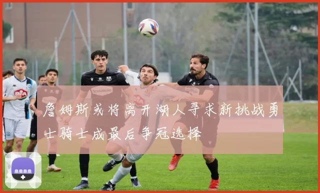 詹姆斯或将离开湖人寻求新挑战勇士骑士成最后争冠选择