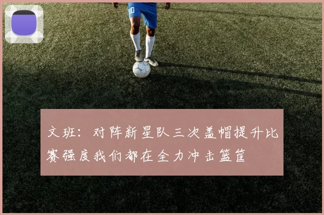 文班：对阵新星队三次盖帽提升比赛强度我们都在全力冲击篮筐