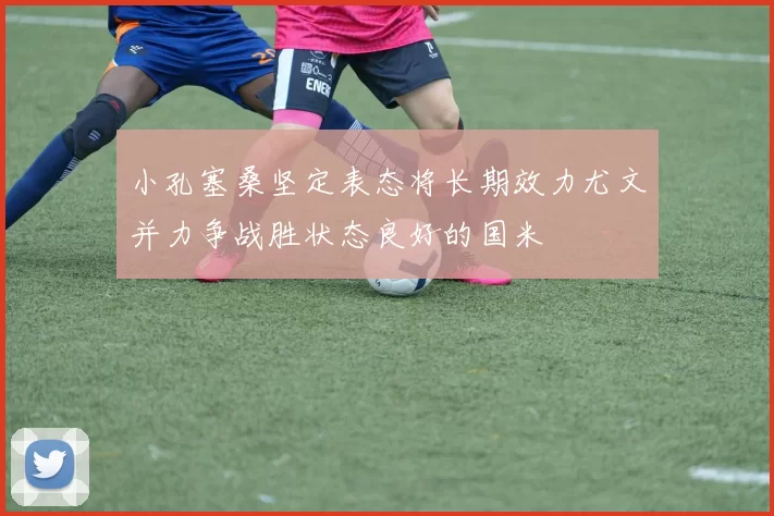 小孔塞桑坚定表态将长期效力尤文并力争战胜状态良好的国米