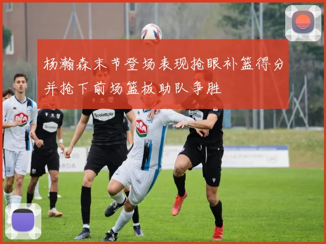 杨瀚森末节登场表现抢眼补篮得分并抢下前场篮板助队争胜