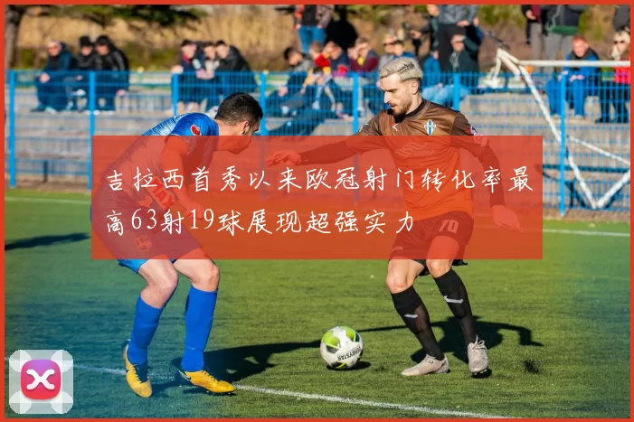 吉拉西首秀以来欧冠射门转化率最高63射19球展现超强实力