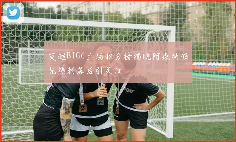 英超BIG6主场积分榜揭晓阿森纳领先热刺落后引关注
