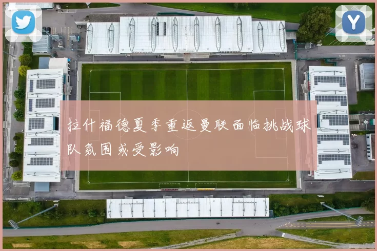 拉什福德夏季重返曼联面临挑战球队氛围或受影响