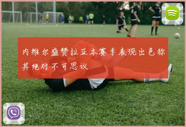 内维尔盛赞拉亚本赛季表现出色称其绝对不可思议