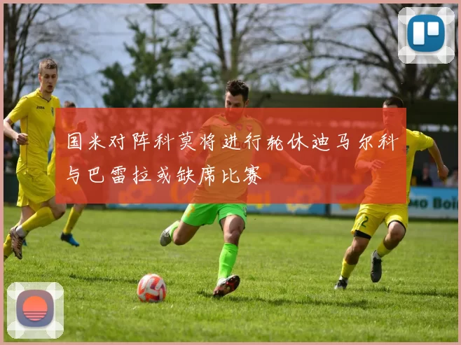 国米对阵科莫将进行轮休迪马尔科与巴雷拉或缺席比赛