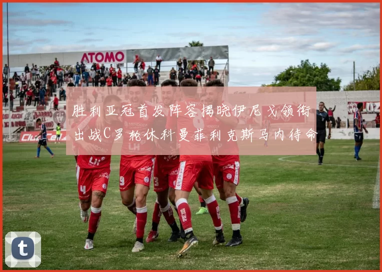 胜利亚冠首发阵容揭晓伊尼戈领衔出战C罗轮休科曼菲利克斯马内待命