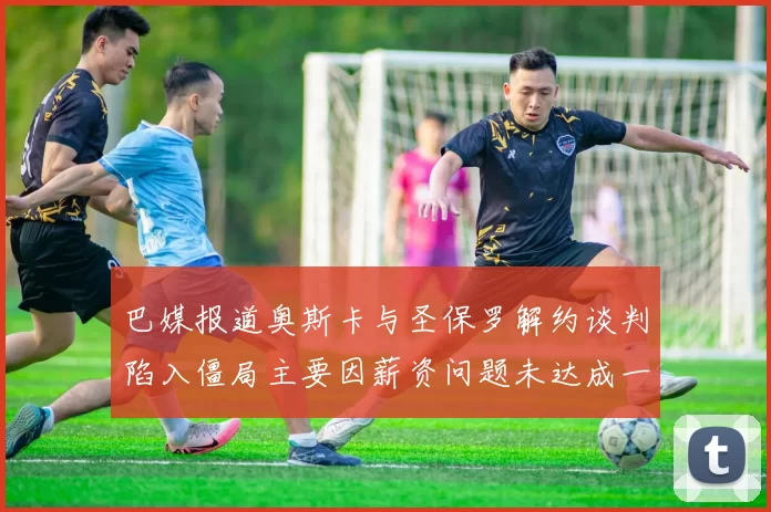 巴媒报道奥斯卡与圣保罗解约谈判陷入僵局主要因薪资问题未达成一致