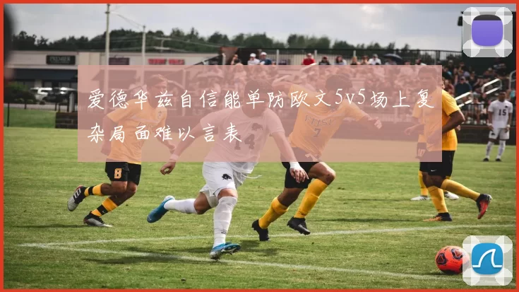 爱德华兹自信能单防欧文5v5场上复杂局面难以言表