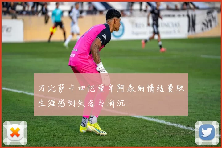 万比萨卡回忆童年阿森纳情结曼联生涯感到失落与消沉