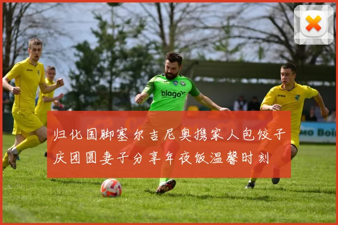 归化国脚塞尔吉尼奥携家人包饺子庆团圆妻子分享年夜饭温馨时刻