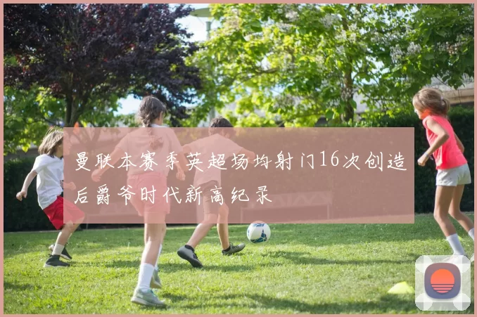 曼联本赛季英超场均射门16次创造后爵爷时代新高纪录