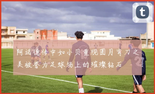 阿诺德传中如小贝重现圆月弯刀之美被誉为足球场上的璀璨钻石