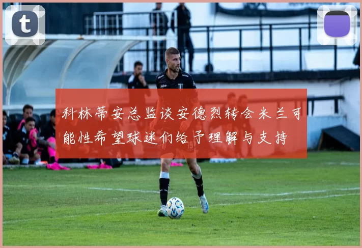 科林蒂安总监谈安德烈转会米兰可能性希望球迷们给予理解与支持