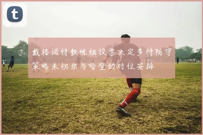 戴格诺特教练组投票决定多特防守策略米切尔与哈登的对位安排