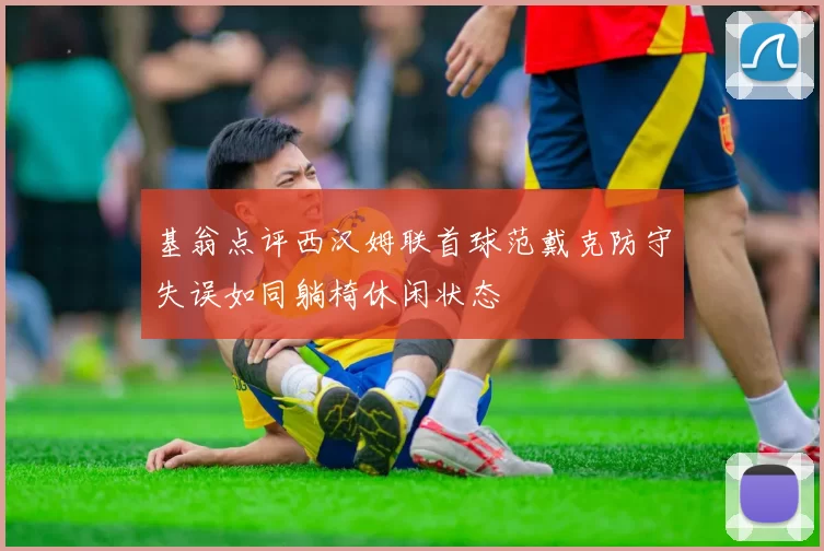 基翁点评西汉姆联首球范戴克防守失误如同躺椅休闲状态