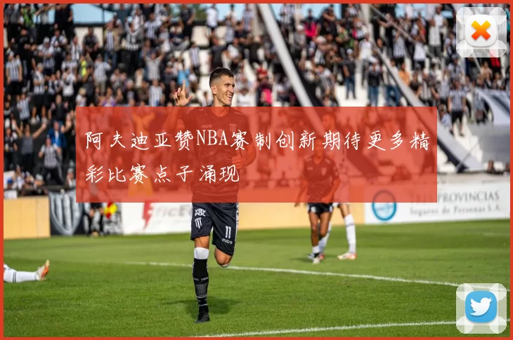 阿夫迪亚赞NBA赛制创新期待更多精彩比赛点子涌现