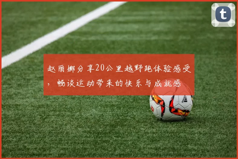 赵丽娜分享20公里越野跑体验感受，畅谈运动带来的快乐与成就感