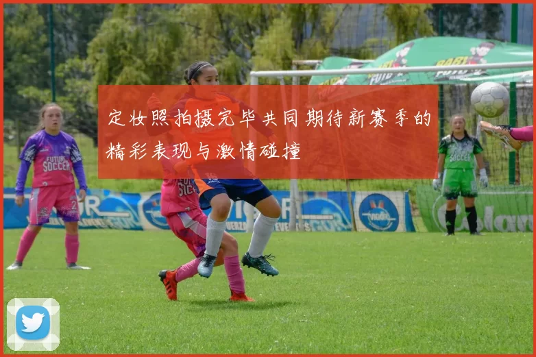 定妆照拍摄完毕共同期待新赛季的精彩表现与激情碰撞
