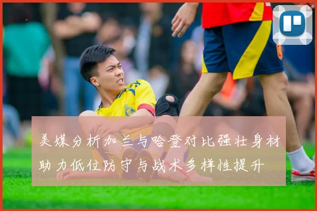 美媒分析加兰与哈登对比强壮身材助力低位防守与战术多样性提升