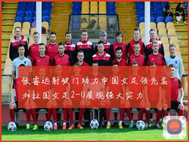 张睿远射破门助力中国女足领先孟加拉国女足2-0展现强大实力