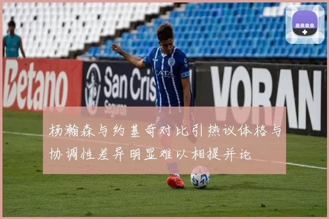 杨瀚森与约基奇对比引热议体格与协调性差异明显难以相提并论
